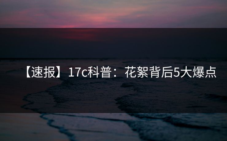 【速报】17c科普：花絮背后5大爆点